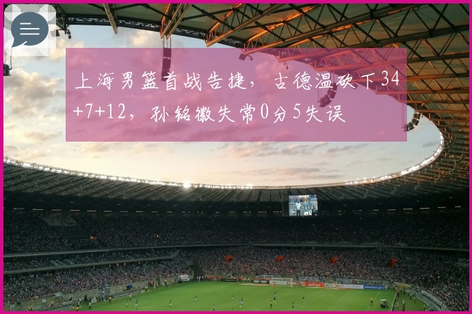 上海男篮首战告捷，古德温砍下34+7+12，孙铭徽失常0分5失误